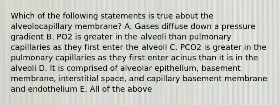 Which of the following statements is true about the alveolocapillary membrane? A. Gases diffuse down a pressure gradient B. PO2 is greater in the alveoli than pulmonary capillaries as they first enter the alveoli C. PCO2 is greater in the pulmonary capillaries as they first enter acinus than it is in the alveoli D. It is comprised of alveolar epithelium, basement membrane, interstitial space, and capillary basement membrane and endothelium E. All of the above