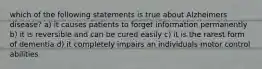 which of the following statements is true about Alzheimers disease? a) it causes patients to forget information permanently b) it is reversible and can be cured easily c) it is the rarest form of dementia d) it completely impairs an individuals motor control abilities