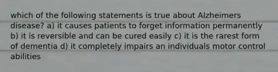 which of the following statements is true about Alzheimers disease? a) it causes patients to forget information permanently b) it is reversible and can be cured easily c) it is the rarest form of dementia d) it completely impairs an individuals motor control abilities