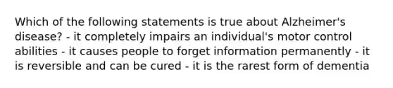 Which of the following statements is true about Alzheimer's disease? - it completely impairs an individual's motor control abilities - it causes people to forget information permanently - it is reversible and can be cured - it is the rarest form of dementia