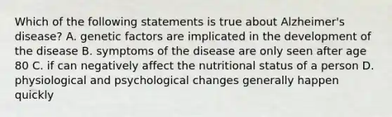 Which of the following statements is true about Alzheimer's disease? A. genetic factors are implicated in the development of the disease B. symptoms of the disease are only seen after age 80 C. if can negatively affect the nutritional status of a person D. physiological and psychological changes generally happen quickly