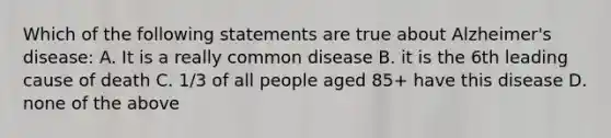 Which of the following statements are true about Alzheimer's disease: A. It is a really common disease B. it is the 6th leading cause of death C. 1/3 of all people aged 85+ have this disease D. none of the above