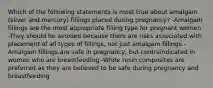 Which of the following statements is most true about amalgam (silver and mercury) fillings placed during pregnancy? -Amalgam fillings are the most appropriate filling type for pregnant women -They should be avoided because there are risks associated with placement of all types of fillings, not just amalgam fillings -Amalgam fillings are safe in pregnancy, but contraindicated in women who are breastfeeding -White resin composites are preferred as they are believed to be safe during pregnancy and breastfeeding