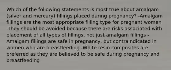 Which of the following statements is most true about amalgam (silver and mercury) fillings placed during pregnancy? -Amalgam fillings are the most appropriate filling type for pregnant women -They should be avoided because there are risks associated with placement of all types of fillings, not just amalgam fillings -Amalgam fillings are safe in pregnancy, but contraindicated in women who are breastfeeding -White resin composites are preferred as they are believed to be safe during pregnancy and breastfeeding