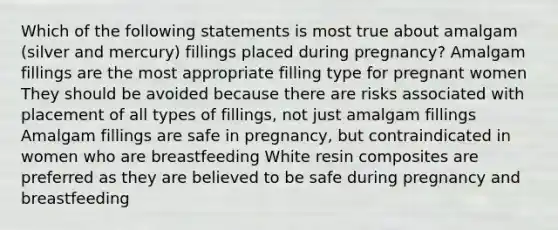 Which of the following statements is most true about amalgam (silver and mercury) fillings placed during pregnancy? Amalgam fillings are the most appropriate filling type for pregnant women They should be avoided because there are risks associated with placement of all types of fillings, not just amalgam fillings Amalgam fillings are safe in pregnancy, but contraindicated in women who are breastfeeding White resin composites are preferred as they are believed to be safe during pregnancy and breastfeeding