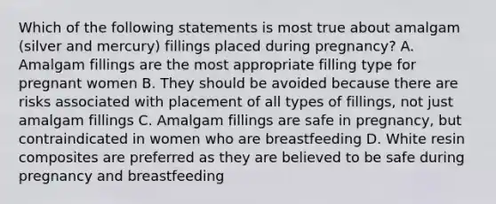 Which of the following statements is most true about amalgam (silver and mercury) fillings placed during pregnancy? A. Amalgam fillings are the most appropriate filling type for pregnant women B. They should be avoided because there are risks associated with placement of all types of fillings, not just amalgam fillings C. Amalgam fillings are safe in pregnancy, but contraindicated in women who are breastfeeding D. White resin composites are preferred as they are believed to be safe during pregnancy and breastfeeding