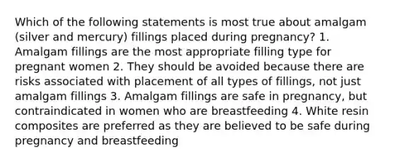 Which of the following statements is most true about amalgam (silver and mercury) fillings placed during pregnancy? 1. Amalgam fillings are the most appropriate filling type for pregnant women 2. They should be avoided because there are risks associated with placement of all types of fillings, not just amalgam fillings 3. Amalgam fillings are safe in pregnancy, but contraindicated in women who are breastfeeding 4. White resin composites are preferred as they are believed to be safe during pregnancy and breastfeeding