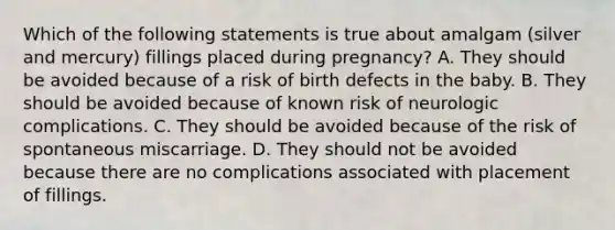 Which of the following statements is true about amalgam (silver and mercury) fillings placed during pregnancy? A. They should be avoided because of a risk of birth defects in the baby. B. They should be avoided because of known risk of neurologic complications. C. They should be avoided because of the risk of spontaneous miscarriage. D. They should not be avoided because there are no complications associated with placement of fillings.