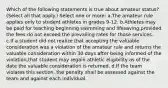 Which of the following statements is true about amateur status? (Select all that apply.) Select one or more: a.The amateur rule applies only to student athletes in grades 9-12. b.Athletes may be paid for teaching beginning swimming and lifesaving,provided the fees do not exceed the prevailing rates for those services. c.If a student did not realize that accepting the valuable consideration was a violation of the amateur rule and returns the valuable consideration within 30 days after being informed of the violation,that student may regain athletic eligibility as of the date the valuable consideration is returned. d.If the team violates this section, the penalty shall be assessed against the team and against each individual.