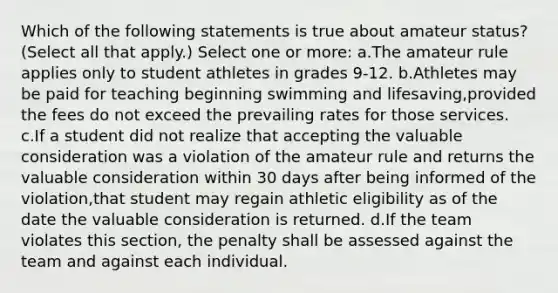 Which of the following statements is true about amateur status? (Select all that apply.) Select one or more: a.The amateur rule applies only to student athletes in grades 9-12. b.Athletes may be paid for teaching beginning swimming and lifesaving,provided the fees do not exceed the prevailing rates for those services. c.If a student did not realize that accepting the valuable consideration was a violation of the amateur rule and returns the valuable consideration within 30 days after being informed of the violation,that student may regain athletic eligibility as of the date the valuable consideration is returned. d.If the team violates this section, the penalty shall be assessed against the team and against each individual.