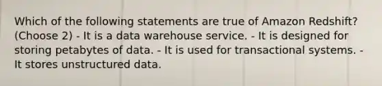 Which of the following statements are true of Amazon Redshift? (Choose 2) - It is a data warehouse service. - It is designed for storing petabytes of data. - It is used for transactional systems. - It stores unstructured data.