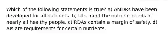 Which of the following statements is true? a) AMDRs have been developed for all nutrients. b) ULs meet the nutrient needs of nearly all healthy people. c) RDAs contain a margin of safety. d) AIs are requirements for certain nutrients.