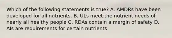 Which of the following statements is true? A. AMDRs have been developed for all nutrients. B. ULs meet the nutrient needs of nearly all healthy people C. RDAs contain a margin of safety D. AIs are requirements for certain nutrients