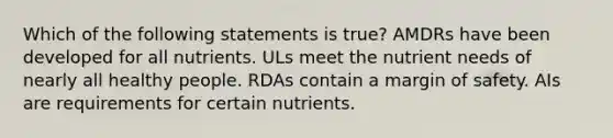 Which of the following statements is true? AMDRs have been developed for all nutrients. ULs meet the nutrient needs of nearly all healthy people. RDAs contain a margin of safety. AIs are requirements for certain nutrients.