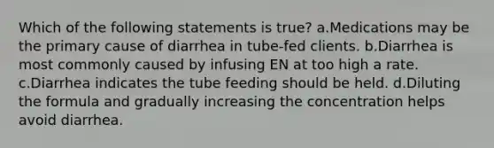 Which of the following statements is true? a.Medications may be the primary cause of diarrhea in tube-fed clients. b.Diarrhea is most commonly caused by infusing EN at too high a rate. c.Diarrhea indicates the tube feeding should be held. d.Diluting the formula and gradually increasing the concentration helps avoid diarrhea.