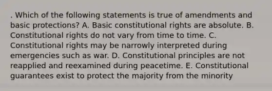 . Which of the following statements is true of amendments and basic protections? A. Basic constitutional rights are absolute. B. Constitutional rights do not vary from time to time. C. Constitutional rights may be narrowly interpreted during emergencies such as war. D. Constitutional principles are not reapplied and reexamined during peacetime. E. Constitutional guarantees exist to protect the majority from the minority