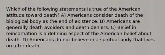 Which of the following statements is true of the American attitude toward death? A) Americans consider death of the biological body as the end of existence. B) Americans are generally death avoiders and death deniers. C) Belief in reincarnation is a defining aspect of the American belief about death. D) Americans do not believe in a spiritual body that lives on after death.