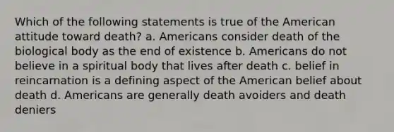 Which of the following statements is true of the American attitude toward death? a. Americans consider death of the biological body as the end of existence b. Americans do not believe in a spiritual body that lives after death c. belief in reincarnation is a defining aspect of the American belief about death d. Americans are generally death avoiders and death deniers