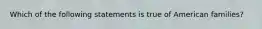 Which of the following statements is true of American families?