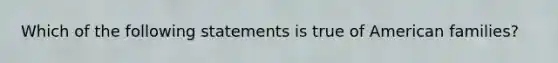 Which of the following statements is true of American families?