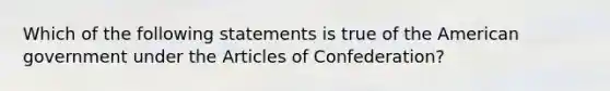 Which of the following statements is true of the American government under the Articles of Confederation?