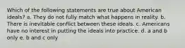 Which of the following statements are true about American ideals? a. They do not fully match what happens in reality. b. There is inevitable conflict between these ideals. c. Americans have no interest in putting the ideals into practice. d. a and b only e. b and c only