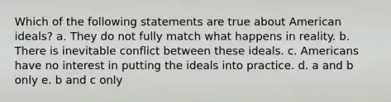 Which of the following statements are true about American ideals? a. They do not fully match what happens in reality. b. There is inevitable conflict between these ideals. c. Americans have no interest in putting the ideals into practice. d. a and b only e. b and c only