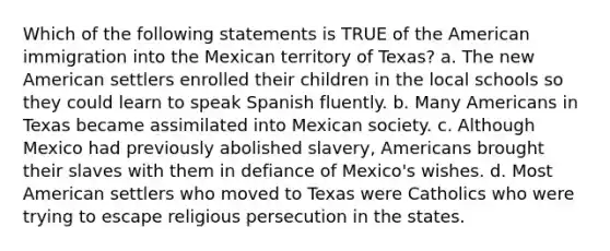 Which of the following statements is TRUE of <a href='https://www.questionai.com/knowledge/keiVE7hxWY-the-american' class='anchor-knowledge'>the american</a> immigration into the Mexican territory of Texas? a. The new American settlers enrolled their children in the local schools so they could learn to speak Spanish fluently. b. Many Americans in Texas became assimilated into Mexican society. c. Although Mexico had previously abolished slavery, Americans brought their slaves with them in defiance of Mexico's wishes. d. Most American settlers who moved to Texas were Catholics who were trying to escape religious persecution in the states.