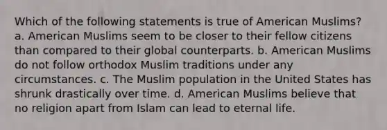 Which of the following statements is true of American Muslims? a. American Muslims seem to be closer to their fellow citizens than compared to their global counterparts. b. American Muslims do not follow orthodox Muslim traditions under any circumstances. c. The Muslim population in the United States has shrunk drastically over time. d. American Muslims believe that no religion apart from Islam can lead to eternal life.