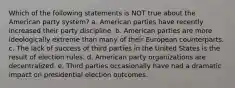 Which of the following statements is NOT true about the American party system? a. American parties have recently increased their party discipline. b. American parties are more ideologically extreme than many of their European counterparts. c. The lack of success of third parties in the United States is the result of election rules. d. American party organizations are decentralized. e. Third parties occasionally have had a dramatic impact on presidential election outcomes.