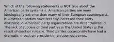 Which of the following statements is NOT true about the American party system? a. American parties are more ideologically extreme than many of their European counterparts. b. American parties have recently increased their party discipline. c. American party organizations are decentralized. d. The lack of success of third parties in the United States is the result of election rules. e. Third parties occasionally have had a dramatic impact on presidential election outcomes.