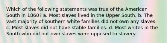 Which of the following statements was true of the American South in 1860? a. Most slaves lived in the Upper South. b. The vast majority of southern white families did not own any slaves. c. Most slaves did not have stable families. d. Most whites in the South who did not own slaves were opposed to slavery.