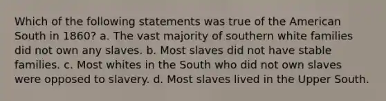 Which of the following statements was true of the American South in 1860? a. The vast majority of southern white families did not own any slaves. b. Most slaves did not have stable families. c. Most whites in the South who did not own slaves were opposed to slavery. d. Most slaves lived in the Upper South.