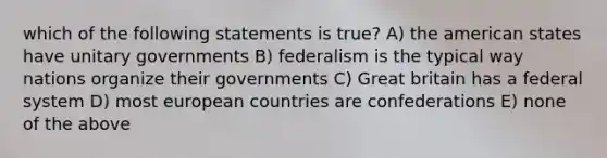 which of the following statements is true? A) the american states have unitary governments B) federalism is the typical way nations organize their governments C) Great britain has a federal system D) most european countries are confederations E) none of the above