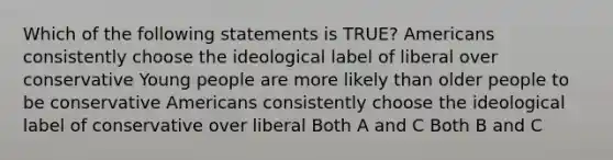 Which of the following statements is TRUE? Americans consistently choose the ideological label of liberal over conservative Young people are more likely than older people to be conservative Americans consistently choose the ideological label of conservative over liberal Both A and C Both B and C