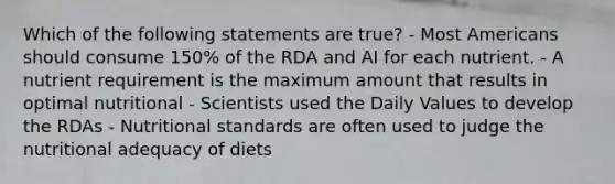 Which of the following statements are true? - Most Americans should consume 150% of the RDA and AI for each nutrient. - A nutrient requirement is the maximum amount that results in optimal nutritional - Scientists used the Daily Values to develop the RDAs - Nutritional standards are often used to judge the nutritional adequacy of diets