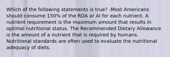 Which of the following statements is true? -Most Americans should consume 150% of the RDA or AI for each nutrient. A nutrient requirement is the maximum amount that results in optimal nutritional status. The Recommended Dietary Allowance is the amount of a nutrient that is required by humans. Nutritional standards are often used to evaluate the nutritional adequacy of diets.