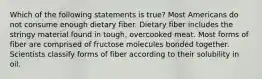 Which of the following statements is true? Most Americans do not consume enough dietary fiber. Dietary fiber includes the stringy material found in tough, overcooked meat. Most forms of fiber are comprised of fructose molecules bonded together. Scientists classify forms of fiber according to their solubility in oil.