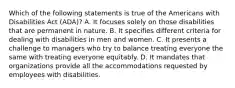 Which of the following statements is true of the Americans with Disabilities Act (ADA)? A. It focuses solely on those disabilities that are permanent in nature. B. It specifies different criteria for dealing with disabilities in men and women. C. It presents a challenge to managers who try to balance treating everyone the same with treating everyone equitably. D. It mandates that organizations provide all the accommodations requested by employees with disabilities.