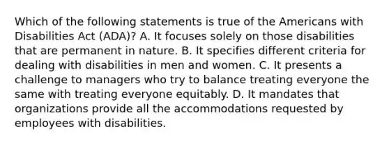 Which of the following statements is true of the Americans with Disabilities Act (ADA)? A. It focuses solely on those disabilities that are permanent in nature. B. It specifies different criteria for dealing with disabilities in men and women. C. It presents a challenge to managers who try to balance treating everyone the same with treating everyone equitably. D. It mandates that organizations provide all the accommodations requested by employees with disabilities.