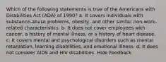 Which of the following statements is true of the Americans with Disabilities Act (ADA) of 1990? a. It covers individuals with substance-abuse problems, obesity, and other similar non-work-related characteristics. b. It does not cover employees with cancer, a history of mental illness, or a history of heart disease. c. It covers mental and psychological disorders such as mental retardation, learning disabilities, and emotional illness. d. It does not consider AIDS and HIV disabilities. Hide Feedback