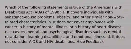 Which of the following statements is true of the Americans with Disabilities Act (ADA) of 1990? a. It covers individuals with substance-abuse problems, obesity, and other similar non-work-related characteristics. b. It does not cover employees with cancer, a history of mental illness, or a history of heart disease. c. It covers mental and psychological disorders such as mental retardation, learning disabilities, and emotional illness. d. It does not consider AIDS and HIV disabilities. Hide Feedback