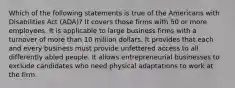 Which of the following statements is true of the Americans with Disabilities Act (ADA)? It covers those firms with 50 or more employees. It is applicable to large business firms with a turnover of more than 10 million dollars. It provides that each and every business must provide unfettered access to all differently abled people. It allows entrepreneurial businesses to exclude candidates who need physical adaptations to work at the firm.