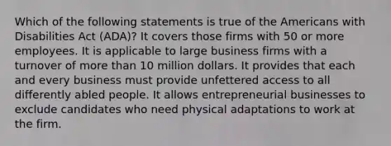 Which of the following statements is true of the Americans with Disabilities Act (ADA)? It covers those firms with 50 or more employees. It is applicable to large business firms with a turnover of more than 10 million dollars. It provides that each and every business must provide unfettered access to all differently abled people. It allows entrepreneurial businesses to exclude candidates who need physical adaptations to work at the firm.