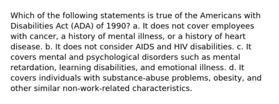 Which of the following statements is true of the Americans with Disabilities Act (ADA) of 1990? a. It does not cover employees with cancer, a history of mental illness, or a history of heart disease. b. It does not consider AIDS and HIV disabilities. c. It covers mental and psychological disorders such as mental retardation, learning disabilities, and emotional illness. d. It covers individuals with substance-abuse problems, obesity, and other similar non-work-related characteristics.