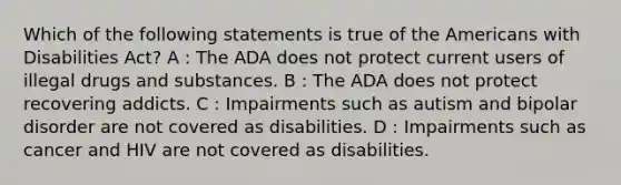 Which of the following statements is true of the Americans with Disabilities Act? A : The ADA does not protect current users of illegal drugs and substances. B : The ADA does not protect recovering addicts. C : Impairments such as autism and bipolar disorder are not covered as disabilities. D : Impairments such as cancer and HIV are not covered as disabilities.