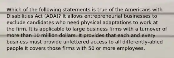 Which of the following statements is true of the Americans with Disabilities Act (ADA)? It allows entrepreneurial businesses to exclude candidates who need physical adaptations to work at the firm. It is applicable to large business firms with a turnover of more than 10 million dollars. It provides that each and every business must provide unfettered access to all differently-abled people It covers those firms with 50 or more employees.