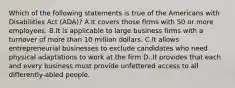 Which of the following statements is true of the Americans with Disabilities Act (ADA)? A.It covers those firms with 50 or more employees. B.It is applicable to large business firms with a turnover of more than 10 million dollars. C.It allows entrepreneurial businesses to exclude candidates who need physical adaptations to work at the firm D..It provides that each and every business must provide unfettered access to all differently-abled people.