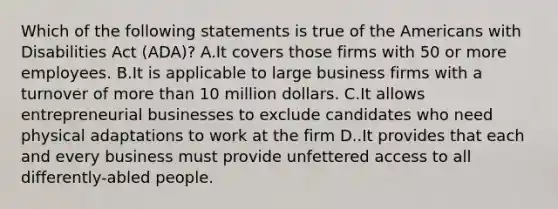 Which of the following statements is true of the Americans with Disabilities Act (ADA)? A.It covers those firms with 50 or more employees. B.It is applicable to large business firms with a turnover of more than 10 million dollars. C.It allows entrepreneurial businesses to exclude candidates who need physical adaptations to work at the firm D..It provides that each and every business must provide unfettered access to all differently-abled people.