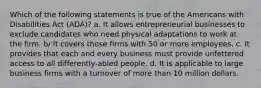 Which of the following statements is true of the Americans with Disabilities Act (ADA)? a. It allows entrepreneurial businesses to exclude candidates who need physical adaptations to work at the firm. b/ It covers those firms with 50 or more employees. c. It provides that each and every business must provide unfettered access to all differently-abled people. d. It is applicable to large business firms with a turnover of more than 10 million dollars.